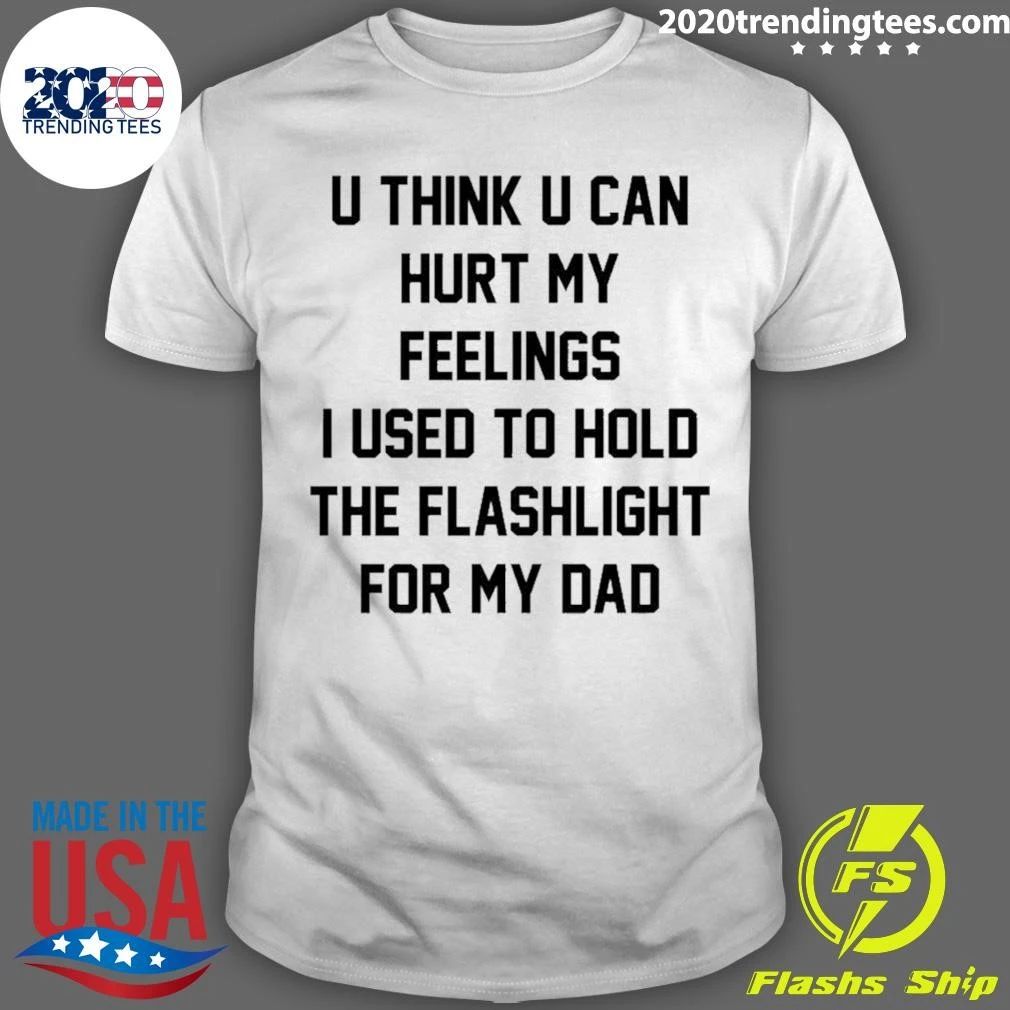 U Think U Can Hurt My Feelings I Used To Hold The Flashlight For My Dad Shirt Unisex T-shirt, Sweatshirt, Hoodie, Long Sleeve Tee - T-Shirt, Sweatshirt, Hoodie